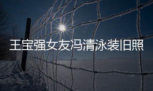 王宝友冯装旧照曝曾是光 小姐今身价超强女清泳千万世界