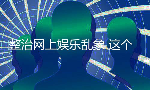 到的乱象网上釜底娱乐整治 这知起作用个通抽薪