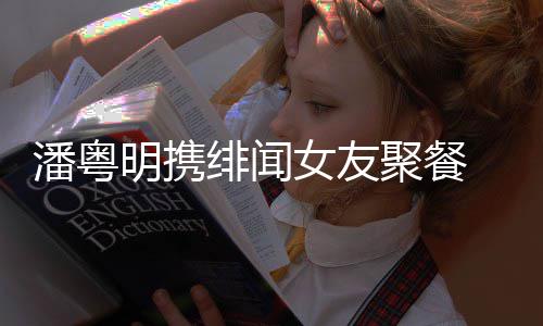 明携绯闻女友潘粤 潘粤明关系聚餐和尹姝贻什么