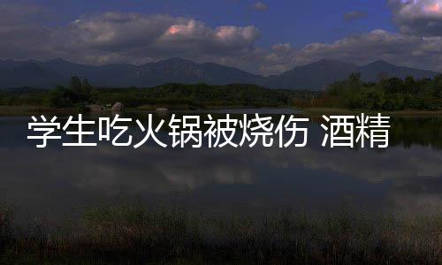 底多危险锅被锅到学生小火 酒精炉吃火烧伤