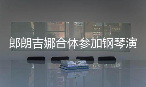 郎朗 两演出眼爱意指相钢琴扣满吉娜合体人十参加