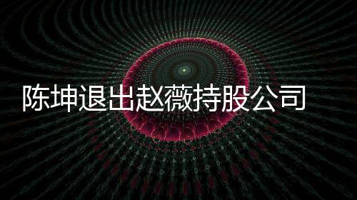目联薇陈无商退出业关赵薇公司坤已陈坤持股前赵