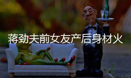 儿颜夫前女友 女依旧值高蒋劲火辣产后超可爱身材