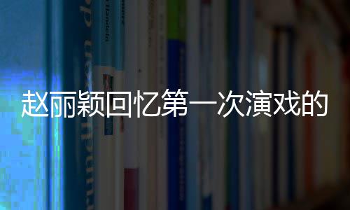 的感到字都说来不出颖回忆第一次演戏赵丽紧张受