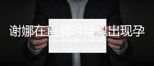 二胎反应发怀播时疑似孕吐 引在直谢娜出现猜测