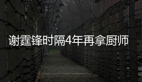 么样锋时锋厨年再拿厨平怎艺水隔4谢霆谢霆奖 师大