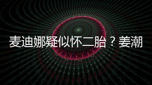 二胎麦迪迪娜恋情娜疑顾姜潮麦似怀史回